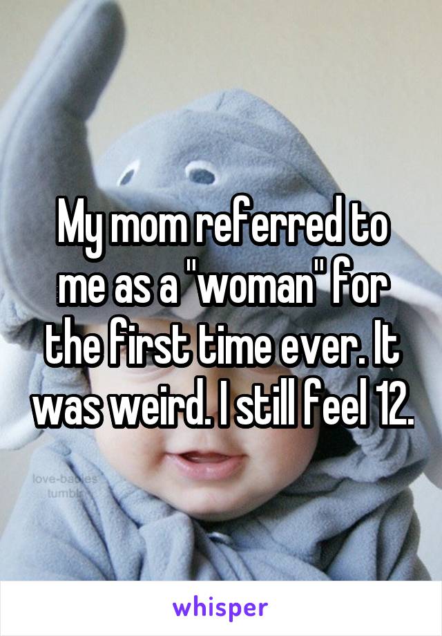 My mom referred to me as a "woman" for the first time ever. It was weird. I still feel 12.