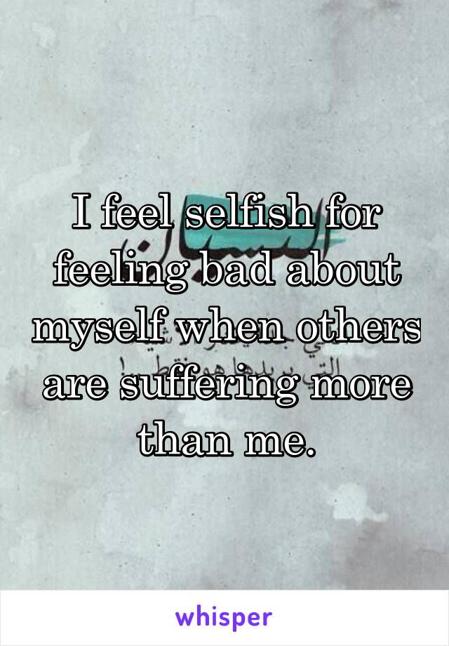 I feel selfish for feeling bad about myself when others are suffering more than me.