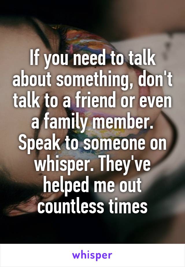 If you need to talk about something, don't talk to a friend or even a family member.
Speak to someone on whisper. They've helped me out countless times