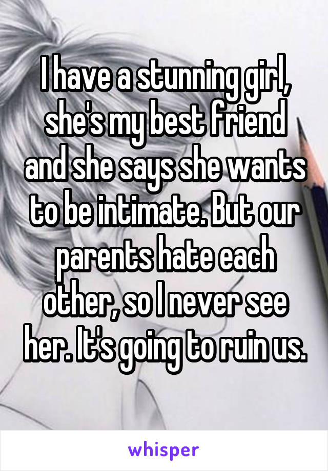 I have a stunning girl, she's my best friend and she says she wants to be intimate. But our parents hate each other, so I never see her. It's going to ruin us.
