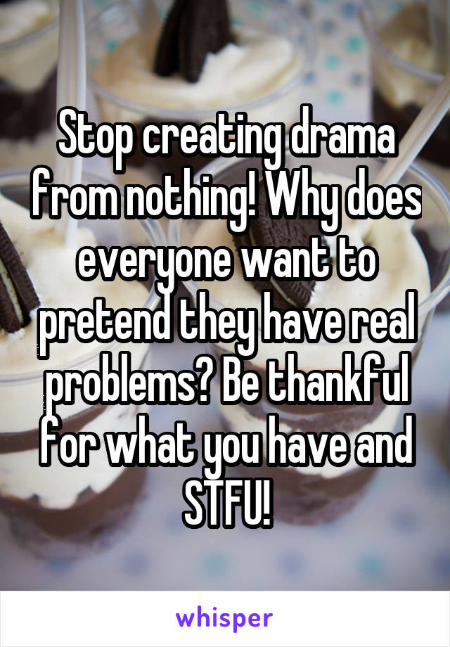 Stop creating drama from nothing! Why does everyone want to pretend they have real problems? Be thankful for what you have and STFU!