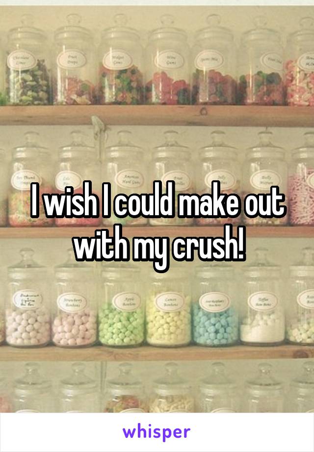 I wish I could make out with my crush!