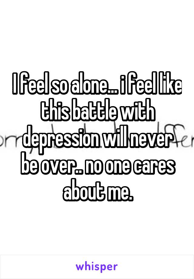 I feel so alone... i feel like this battle with depression will never be over.. no one cares about me.