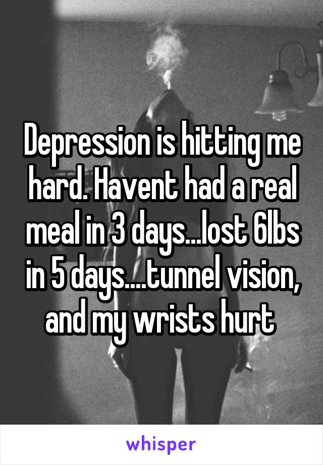 Depression is hitting me hard. Havent had a real meal in 3 days...lost 6lbs in 5 days....tunnel vision, and my wrists hurt 