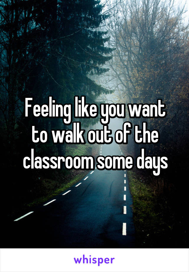 Feeling like you want
to walk out of the classroom some days