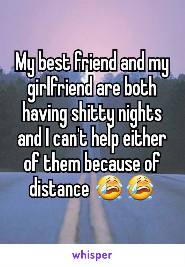 My best friend and my girlfriend are both having shitty nights and I can't help either of them because of distance 😭😭