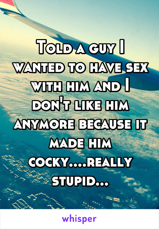 Told a guy I wanted to have sex with him and I don't like him anymore because it made him cocky....really stupid...