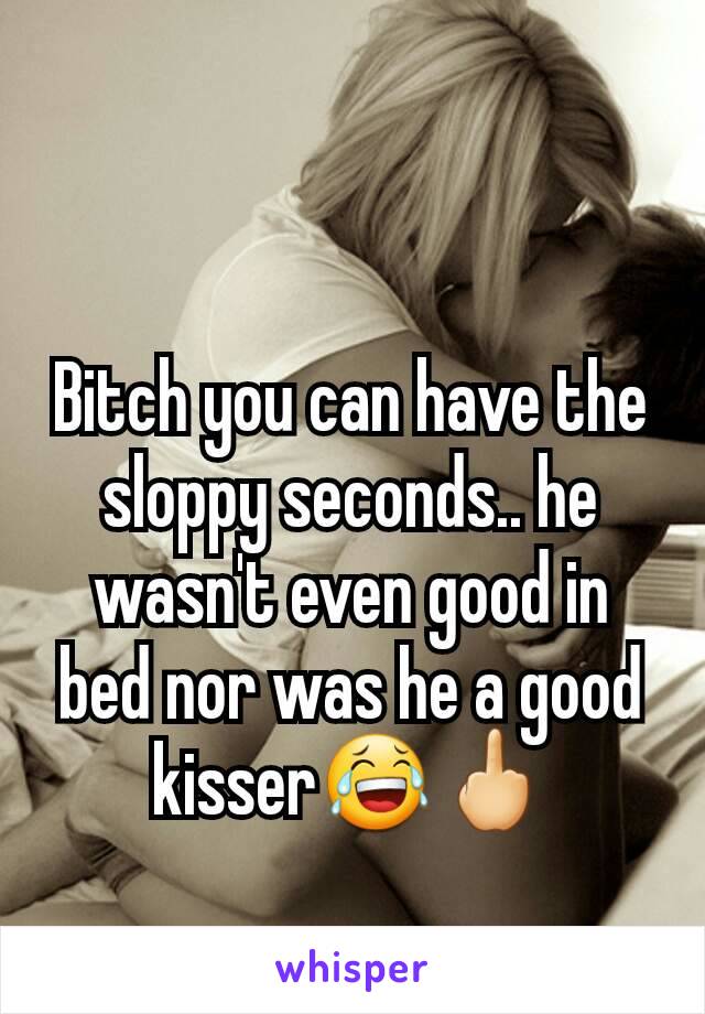 Bitch you can have the sloppy seconds.. he wasn't even good in bed nor was he a good kisser😂🖕