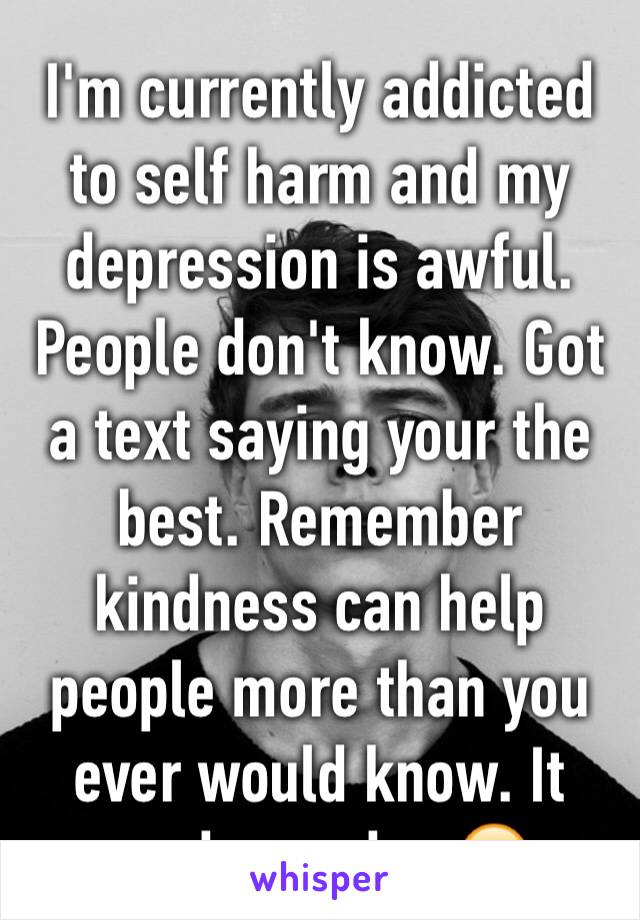 I'm currently addicted to self harm and my depression is awful. People don't know. Got a text saying your the best. Remember kindness can help people more than you ever would know. It made my day ☺️