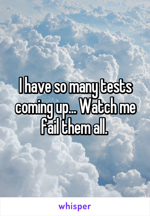 I have so many tests coming up... Watch me fail them all. 