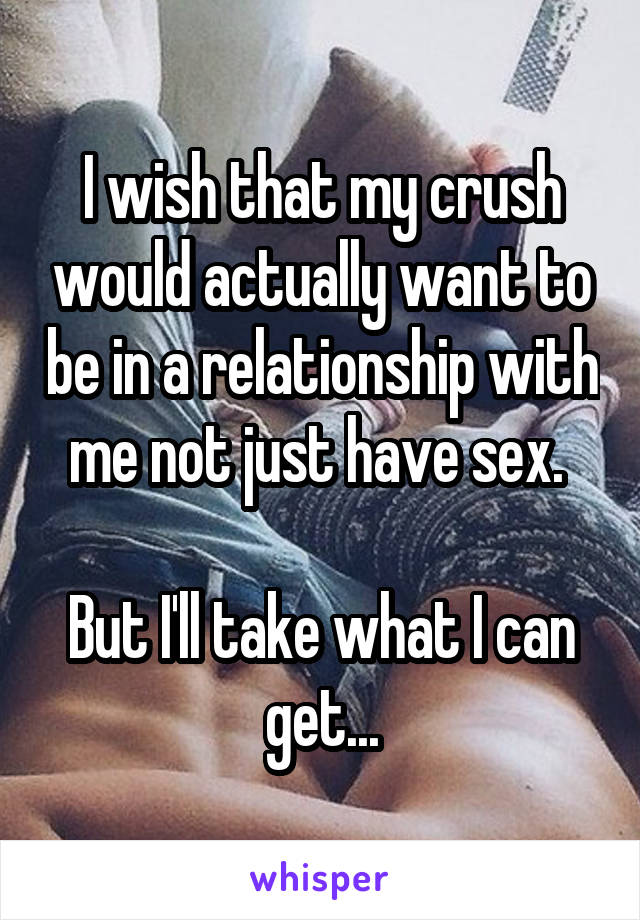 I wish that my crush would actually want to be in a relationship with me not just have sex. 

But I'll take what I can get...