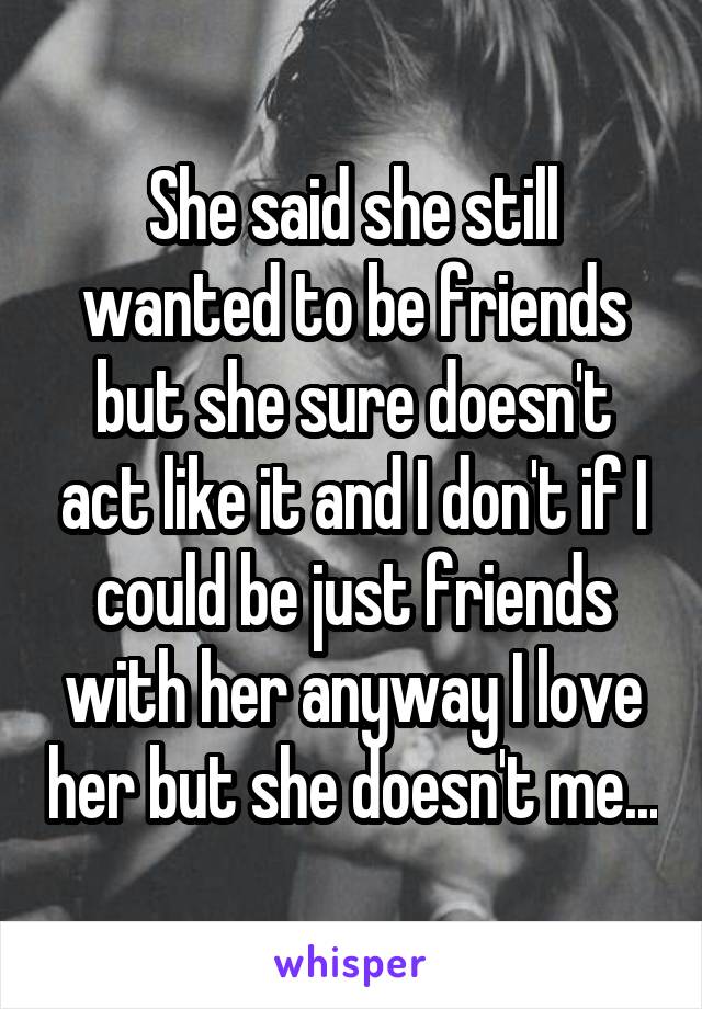 She said she still wanted to be friends but she sure doesn't act like it and I don't if I could be just friends with her anyway I love her but she doesn't me...