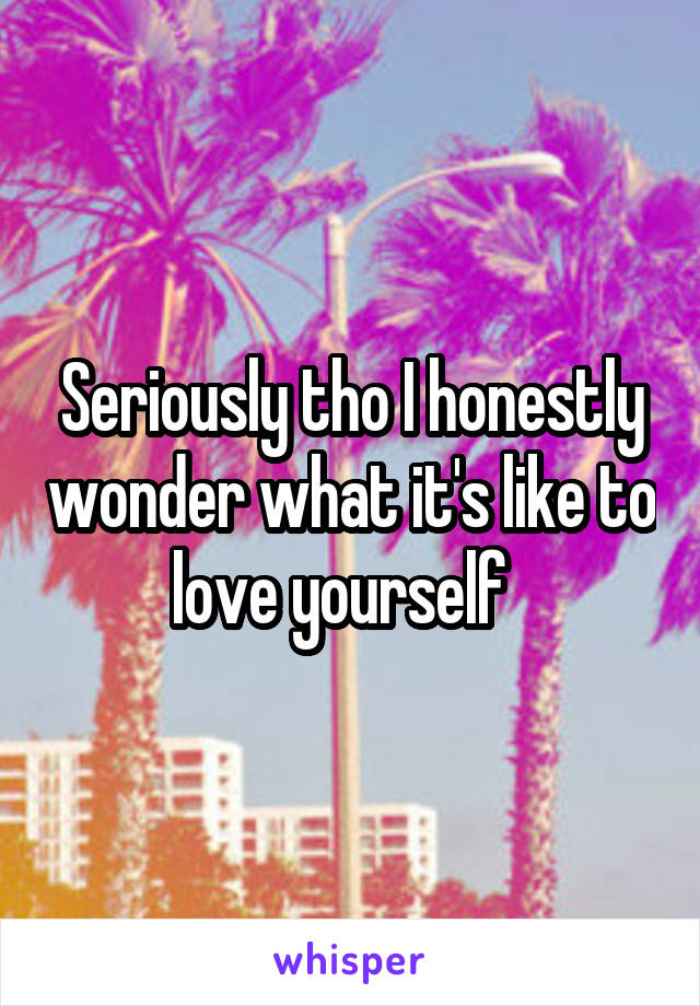 Seriously tho I honestly wonder what it's like to love yourself  