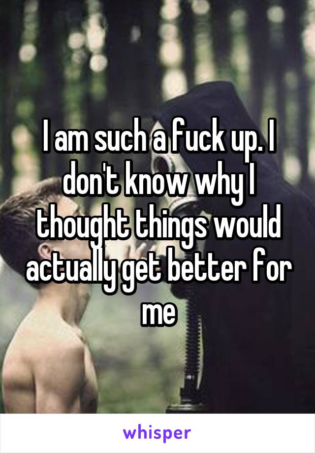 I am such a fuck up. I don't know why I thought things would actually get better for me