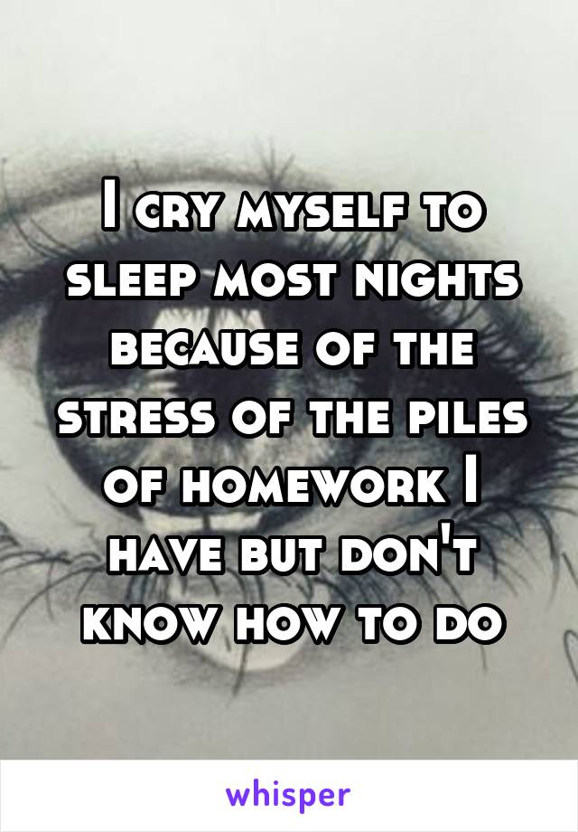 I cry myself to sleep most nights because of the stress of the piles of homework I have but don't know how to do