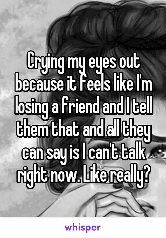 Crying my eyes out because it feels like I'm losing a friend and I tell them that and all they can say is I can't talk right now. Like really?