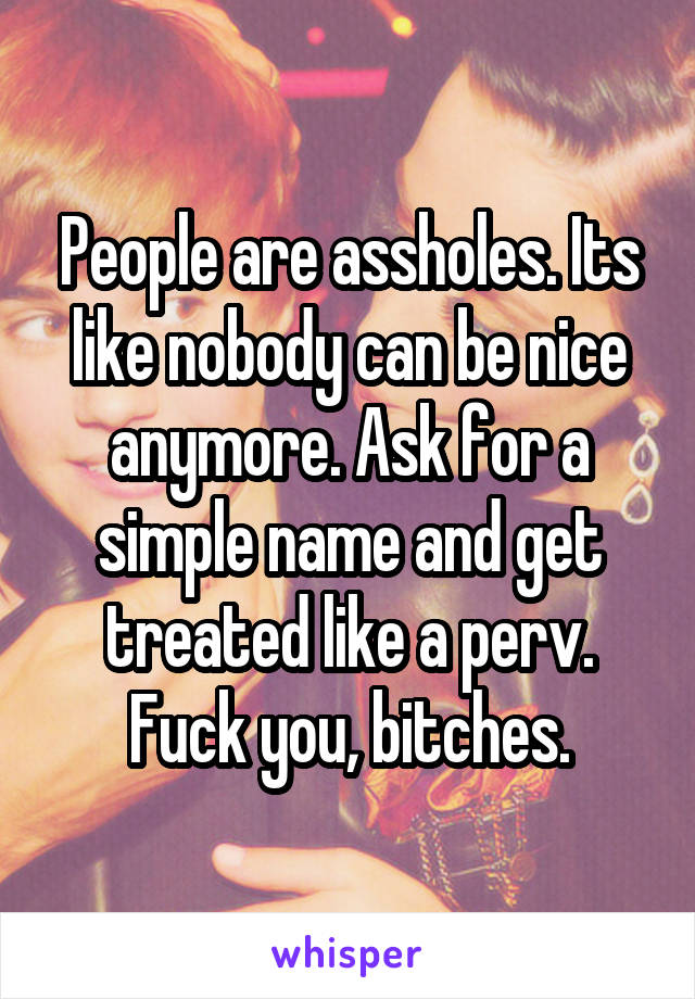 People are assholes. Its like nobody can be nice anymore. Ask for a simple name and get treated like a perv. Fuck you, bitches.