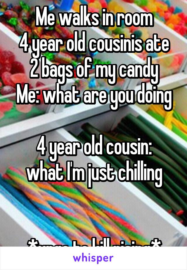 Me walks in room
4 year old cousinis ate 2 bags of my candy
Me: what are you doing 
4 year old cousin: what I'm just chilling

 
*urge to kill rising*