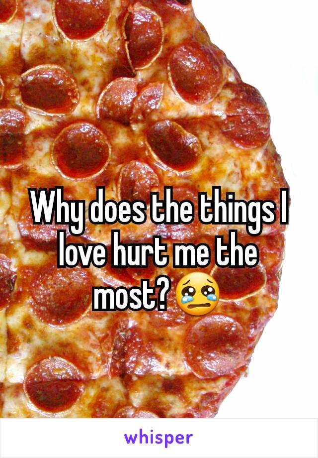 Why does the things I love hurt me the most?😢