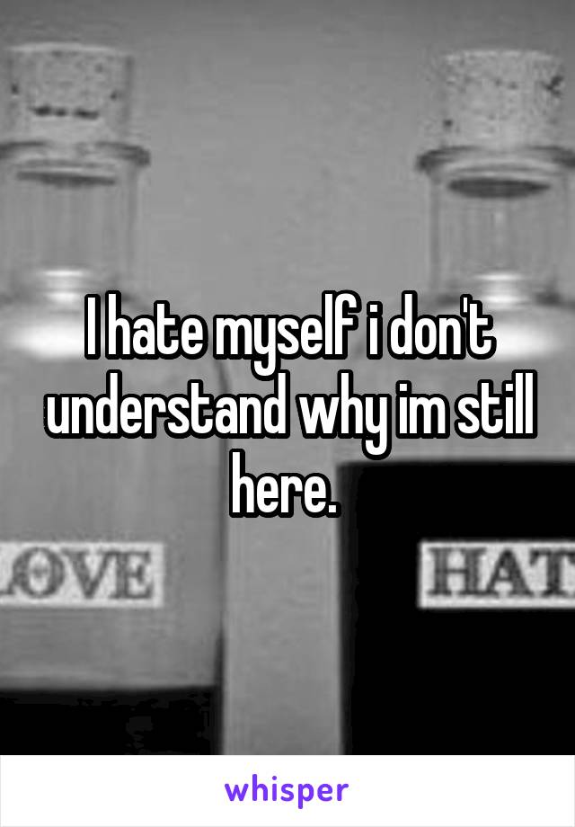 I hate myself i don't understand why im still here. 