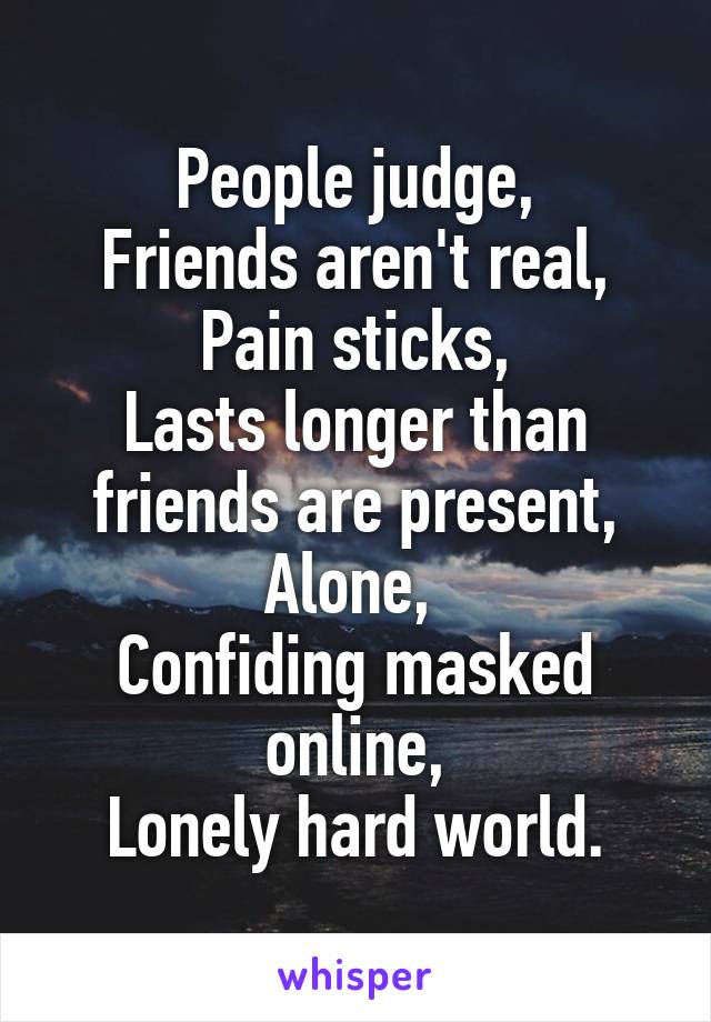 People judge,
Friends aren't real,
Pain sticks,
Lasts longer than friends are present,
Alone, 
Confiding masked online,
Lonely hard world.