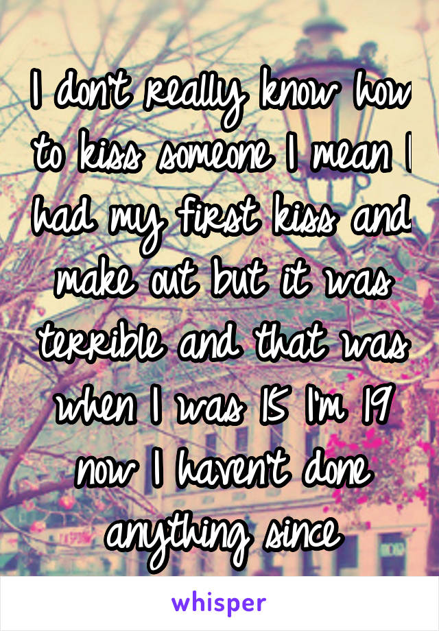 I don't really know how to kiss someone I mean I had my first kiss and make out but it was terrible and that was when I was 15 I'm 19 now I haven't done anything since