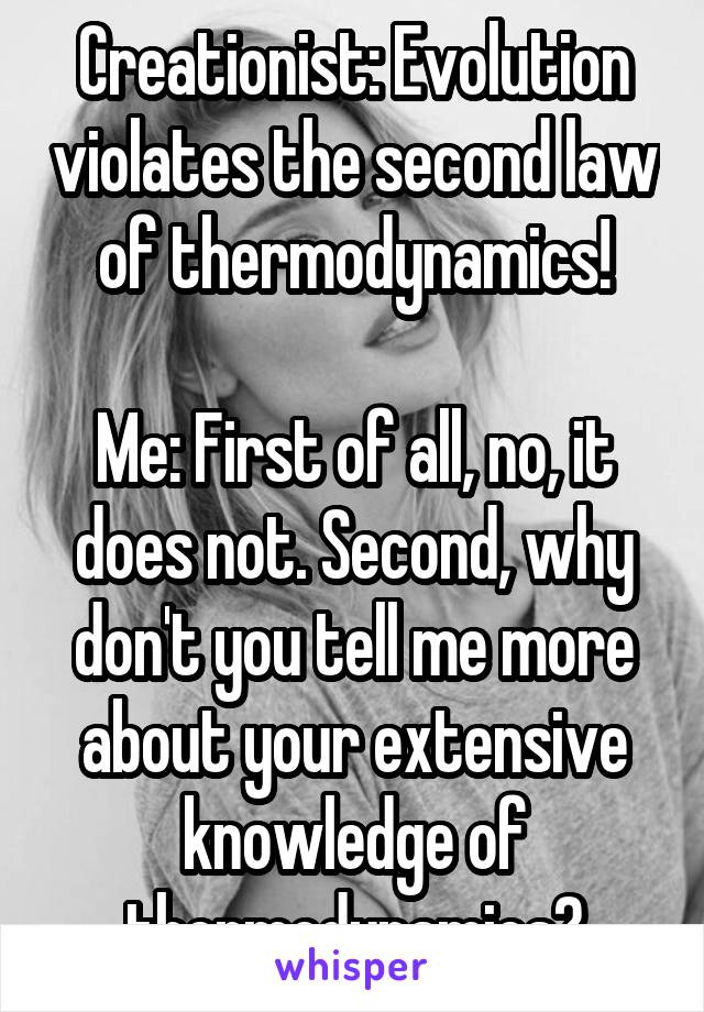 Creationist: Evolution violates the second law of thermodynamics!

Me: First of all, no, it does not. Second, why don't you tell me more about your extensive knowledge of thermodynamics?