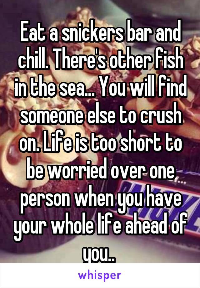 Eat a snickers bar and chill. There's other fish in the sea... You will find someone else to crush on. Life is too short to be worried over one person when you have your whole life ahead of you.. 