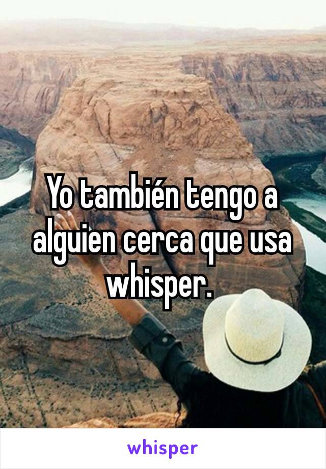 Yo también tengo a alguien cerca que usa whisper. 