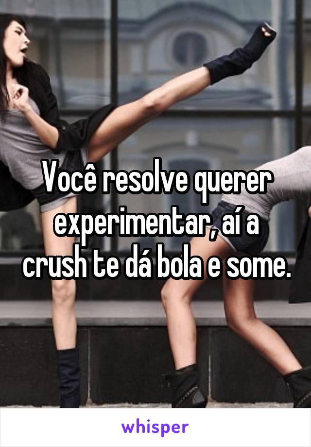 Você resolve querer experimentar, aí a crush te dá bola e some.