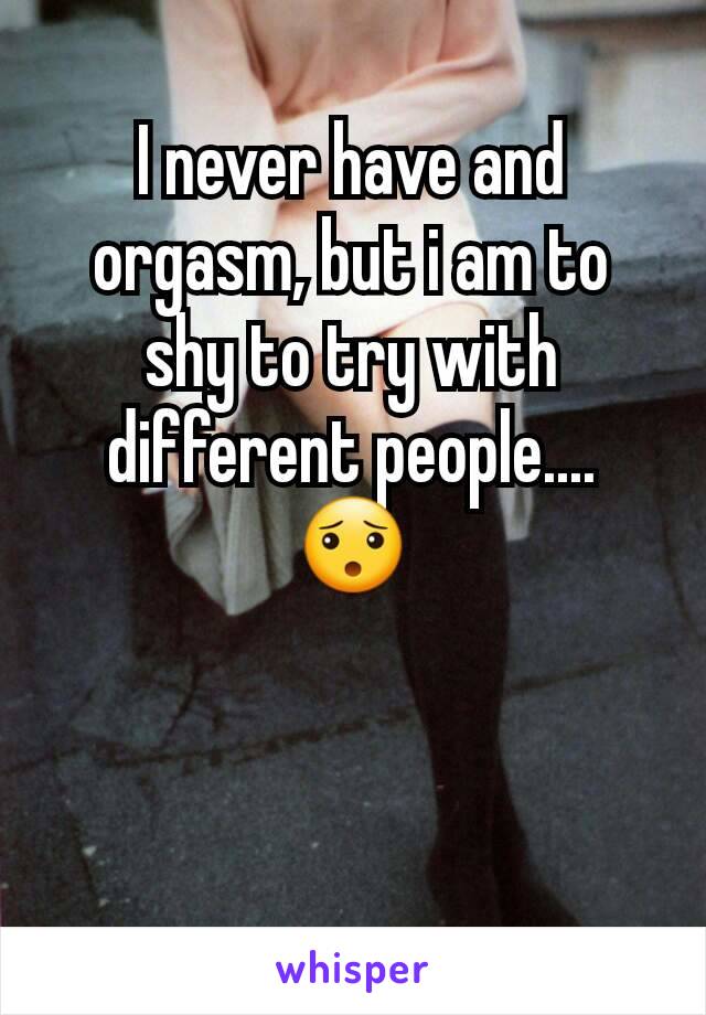 I never have and orgasm, but i am to shy to try with different people.... 😯