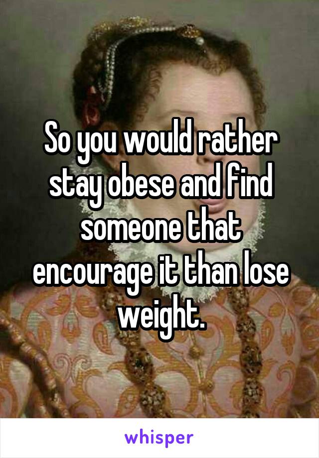 So you would rather stay obese and find someone that encourage it than lose weight.