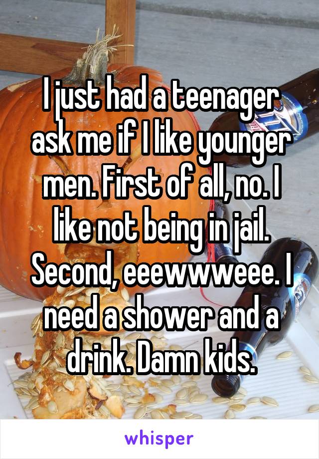 I just had a teenager ask me if I like younger men. First of all, no. I like not being in jail. Second, eeewwweee. I need a shower and a drink. Damn kids.