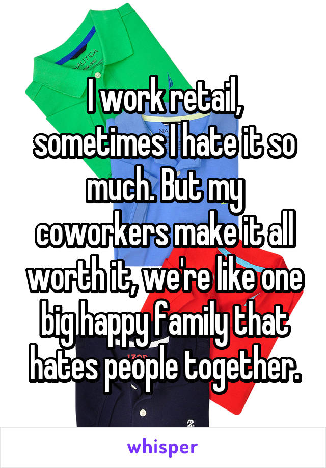 I work retail, sometimes I hate it so much. But my coworkers make it all worth it, we're like one big happy family that hates people together.