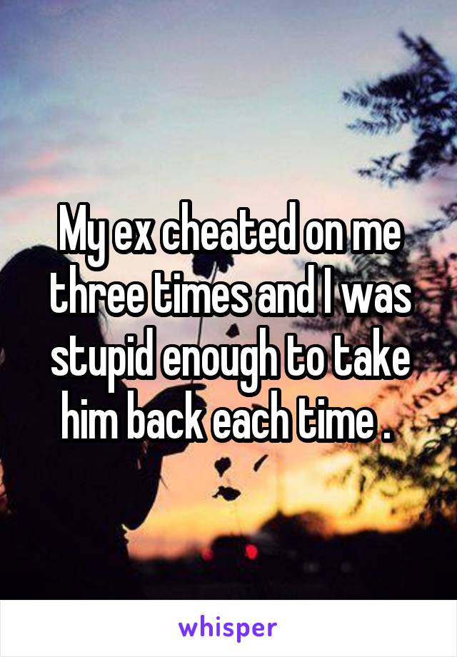 My ex cheated on me three times and I was stupid enough to take him back each time . 