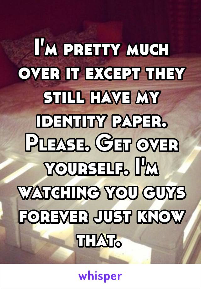 I'm pretty much over it except they still have my identity paper. Please. Get over yourself. I'm watching you guys forever just know that. 