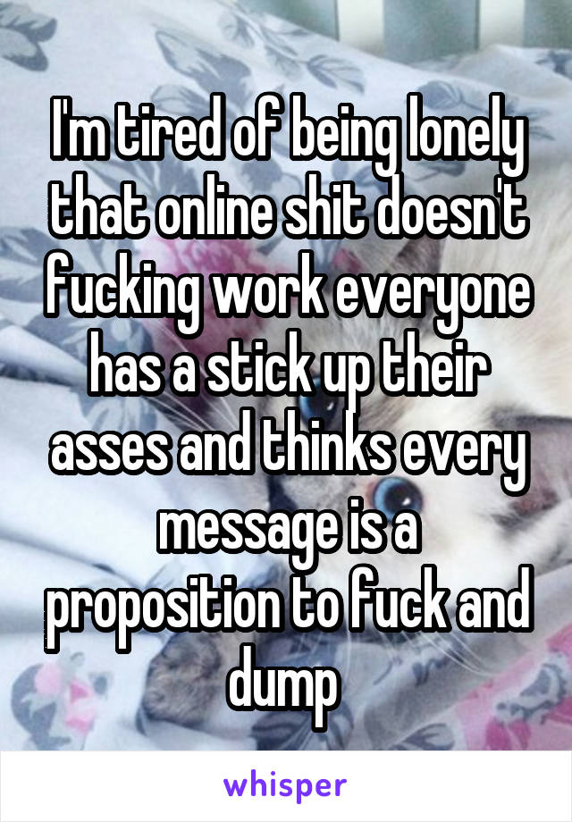 I'm tired of being lonely that online shit doesn't fucking work everyone has a stick up their asses and thinks every message is a proposition to fuck and dump 