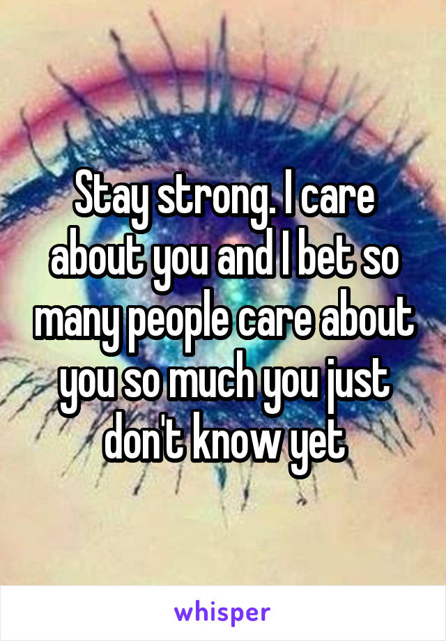 Stay strong. I care about you and I bet so many people care about you so much you just don't know yet