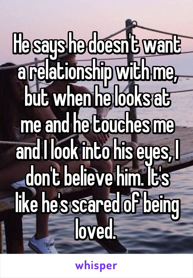 He says he doesn't want a relationship with me, but when he looks at me and he touches me and I look into his eyes, I don't believe him. It's like he's scared of being loved. 