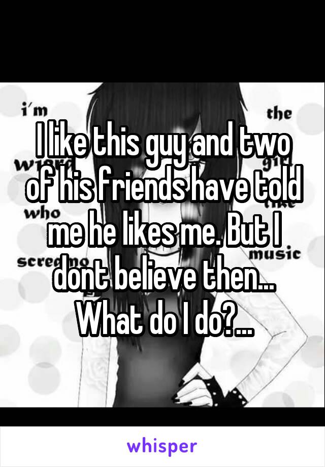 I like this guy and two of his friends have told me he likes me. But I dont believe then... What do I do?...