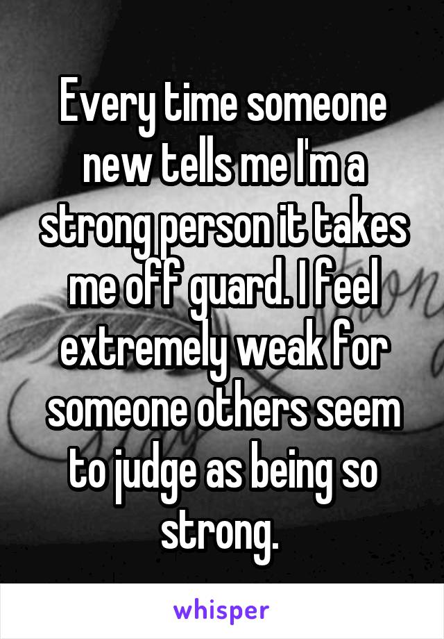 Every time someone new tells me I'm a strong person it takes me off guard. I feel extremely weak for someone others seem to judge as being so strong. 