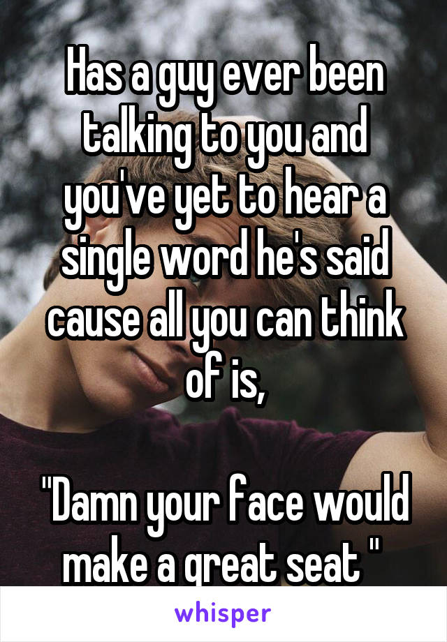 Has a guy ever been talking to you and you've yet to hear a single word he's said cause all you can think of is,

"Damn your face would make a great seat " 