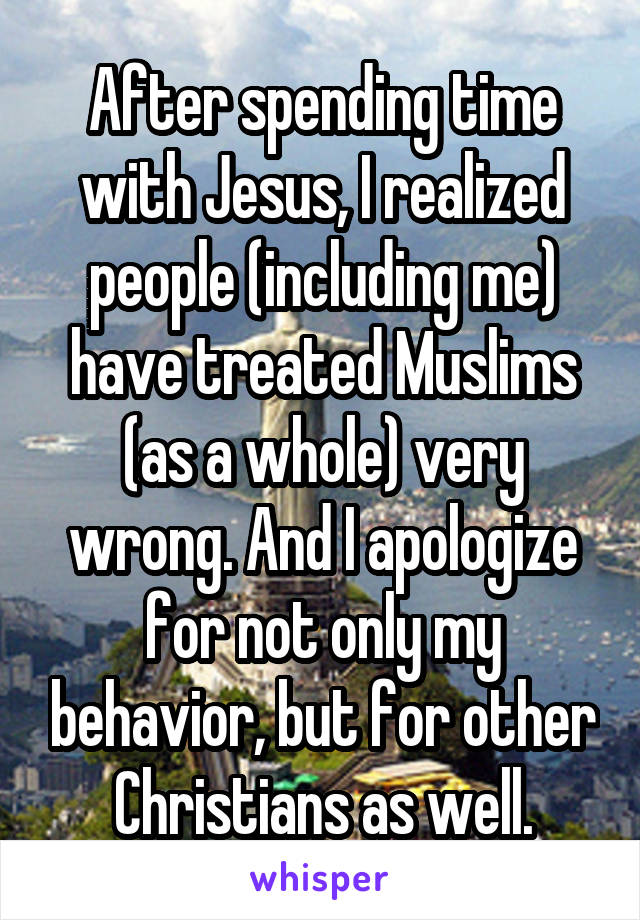 After spending time with Jesus, I realized people (including me) have treated Muslims (as a whole) very wrong. And I apologize for not only my behavior, but for other Christians as well.