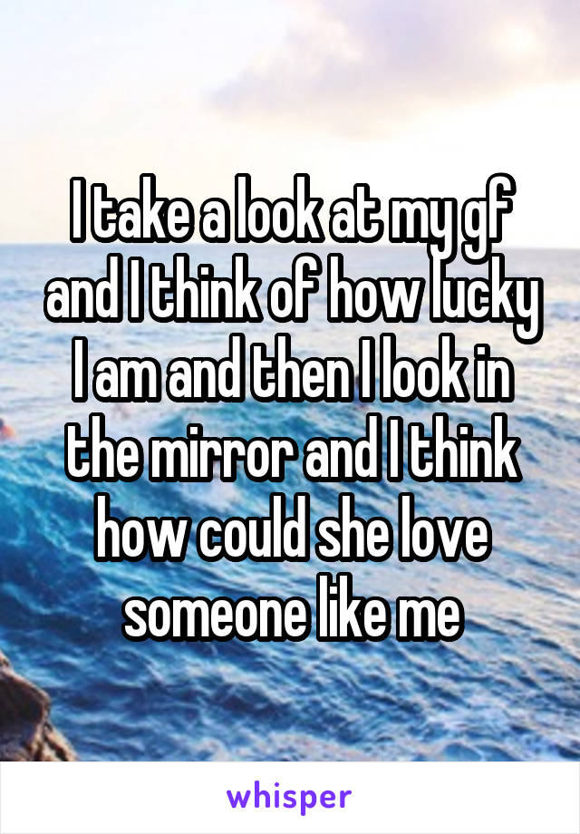 I take a look at my gf and I think of how lucky I am and then I look in the mirror and I think how could she love someone like me