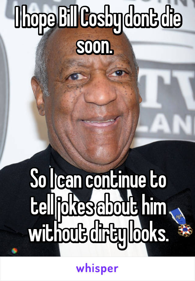 I hope Bill Cosby dont die soon.  




So I can continue to tell jokes about him without dirty looks.
