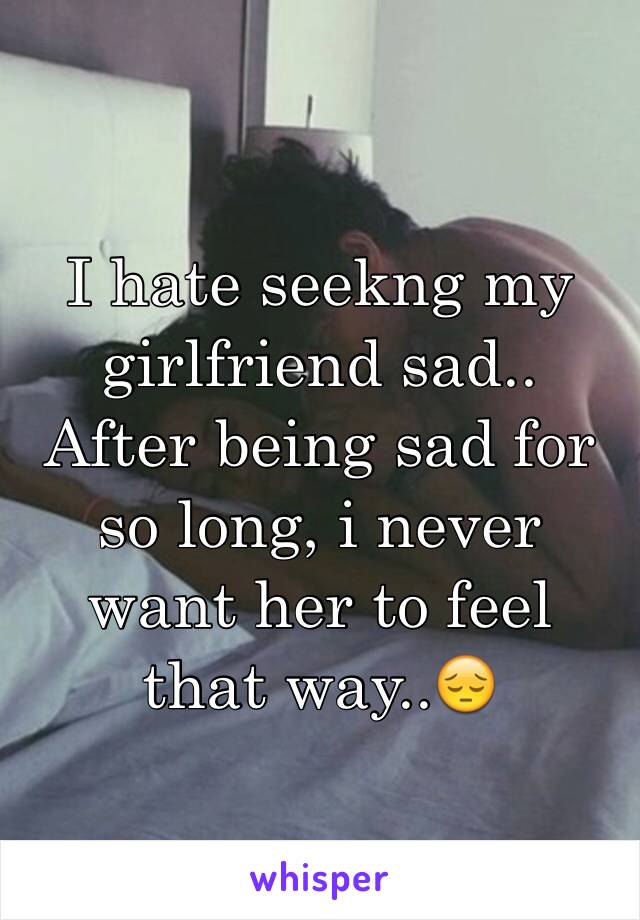 I hate seekng my girlfriend sad.. After being sad for so long, i never want her to feel that way..😔