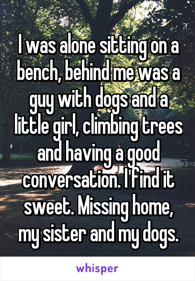 I was alone sitting on a bench, behind me was a guy with dogs and a little girl, climbing trees and having a good conversation. I find it sweet. Missing home, my sister and my dogs.