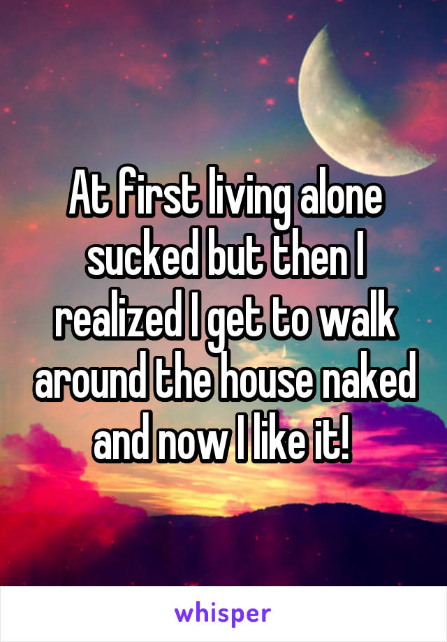 At first living alone sucked but then I realized I get to walk around the house naked and now I like it! 