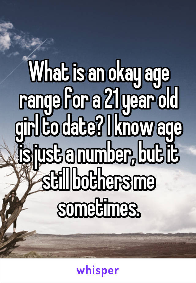 What is an okay age range for a 21 year old girl to date? I know age is just a number, but it still bothers me sometimes.