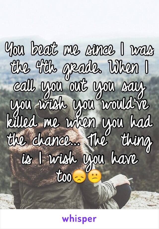 You beat me since I was the 4th grade. When I call you out you say you wish you would've killed me when you had the chance... The  thing is I wish you have too😞😕